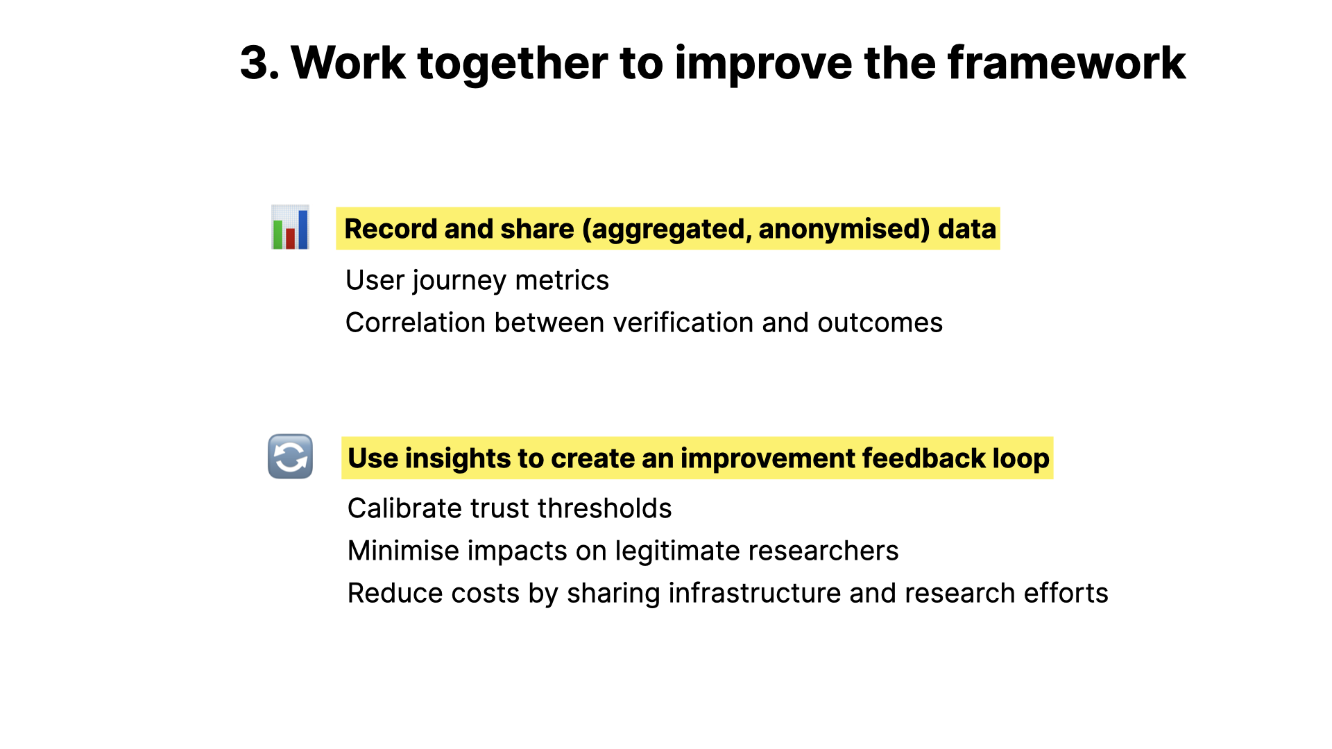 Work together to improve the framework Record and share (aggregated, anonymised) data User journey metrics Correlation between verification and outcomes Use insights to create an improvement feedback loop Calibrate trust thresholds Minimise impacts on legitimate researchers Reduce costs by sharing infrastructure and research efforts